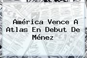 <b>América</b> Vence A <b>Atlas</b> En Debut De Ménez