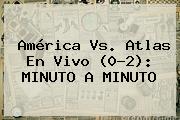 <b>América Vs</b>. <b>Atlas</b> En Vivo (0-2): MINUTO A MINUTO