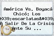 <b>América Vs</b>. <b>Boyacá Chicó</b>: Los 'escarlatas', A Salir De La Crisis Ante Su ...