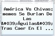 <b>América</b> Vs Chivas: <b>memes</b> Se Burlan De Las 'Águilas' Tras Caer En El ...