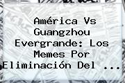 <b>América Vs Guangzhou</b> Evergrande: Los Memes Por Eliminación Del <b>...</b>