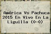 <b>América Vs Pachuca</b> 2015 En Vivo En La Liguilla (0-0)