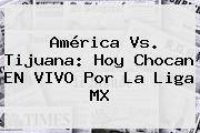 <b>América Vs</b>. <b>Tijuana</b>: Hoy Chocan EN VIVO Por La Liga MX