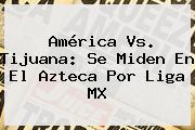 <b>América Vs</b>. <b>Tijuana</b>: Se Miden En El Azteca Por Liga MX