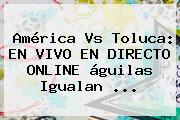<b>América Vs Toluca</b>: EN VIVO EN DIRECTO ONLINE águilas Igualan <b>...</b>