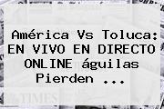 <b>América Vs Toluca</b>: EN VIVO EN DIRECTO ONLINE águilas Pierden <b>...</b>