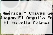 <b>América</b> Y <b>Chivas</b> Se Juegan El Orgullo En El Estadio Azteca
