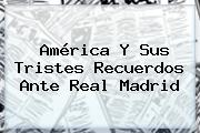<b>América</b> Y Sus Tristes Recuerdos Ante Real Madrid