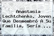 <b>Anastasia Lechtchenko</b>, Joven Que Desmembró A Su Familia, Sería <b>...</b>