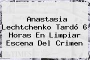 <b>Anastasia Lechtchenko</b> Tardó 6 Horas En Limpiar Escena Del Crimen