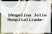 ¿<b>Angelina Jolie</b> Hospitalizada?