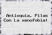 Antioquia, Pilas Con La <b>xenofobia</b>!