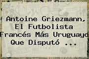 <b>Antoine Griezmann</b>, El Futbolista Francés Más Uruguayo Que Disputó ...