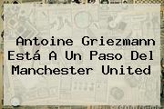 Antoine Griezmann Está A Un Paso Del <b>Manchester United</b>