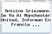 Antoine Griezmann Se Va Al <b>Manchester United</b>, Informan En Francia ...