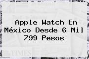 <b>Apple Watch</b> En México Desde 6 Mil 799 Pesos