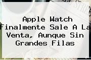 <b>Apple Watch</b> Finalmente Sale A La Venta, Aunque Sin Grandes Filas