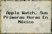 <b>Apple Watch</b>, Sus Primeras Horas En México