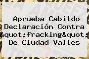 Aprueba Cabildo Declaración Contra "<b>fracking</b>" De Ciudad Valles