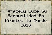 Ver aracely luce su sensualidad en premios tu mundo 2016 Aracely Luce Su Sensualidad En <b>Premios Tu Mundo 2016</b>