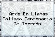 Arde En Llamas <b>Coliseo Centenario</b> De <b>Torreón</b>