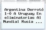 Argentina Derrotó 1-0 A Uruguay En <b>eliminatorias</b> Al Mundial <b>Rusia</b> ...