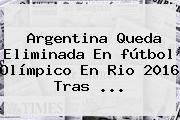 Argentina Queda Eliminada En <b>fútbol Olímpico</b> En Rio <b>2016</b> Tras ...