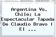 Argentina Vs. Chile: La Espectacular Tapada De <b>Claudio Bravo</b> | El ...