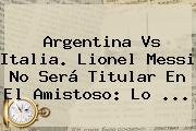 <b>Argentina Vs Italia</b>. Lionel Messi No Será Titular En El Amistoso: Lo ...