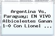 <b>Argentina Vs</b>. <b>Paraguay</b>: EN VIVO Albicelestes Ganan 1-0 Con Lionel <b>...</b>
