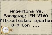 <b>Argentina Vs</b>. <b>Paraguay</b>: EN VIVO Albicelestes Igualan 0-0 Con <b>...</b>