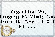 <b>Argentina Vs</b>. <b>Uruguay</b> EN VIVO: Con Tanto De Messi 1-0 | El ...