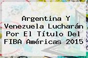 <b>Argentina</b> Y Venezuela Lucharán Por El Título Del <b>FIBA</b> Américas 2015