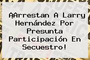 ¡Arrestan A <b>Larry Hernández</b> Por Presunta Participación En Secuestro!