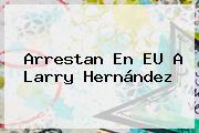 Arrestan En EU A <b>Larry Hernández</b>