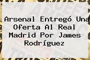 Arsenal Entregó Una Oferta Al Real Madrid Por James Rodríguez