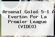 <b>Arsenal</b> Goleó 5-1 A Everton Por La Premier League (VIDEO)