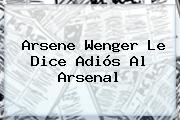 <b>Arsene Wenger</b> Le Dice Adiós Al Arsenal