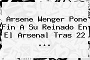 <b>Arsene Wenger</b> Pone Fin A Su Reinado En El Arsenal Tras 22 ...