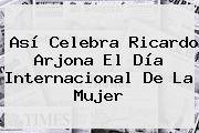 Así Celebra <b>Ricardo Arjona</b> El Día Internacional De La Mujer