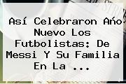 Así Celebraron <b>Año Nuevo</b> Los Futbolistas: De Messi Y Su Familia En La ...