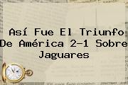 Así Fue El Triunfo De <b>América</b> 2-1 Sobre <b>Jaguares</b>