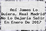 Así James Lo Quiera, <b>Real Madrid</b> No Lo Dejaría Salir En Enero De 2017