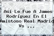 Así Le Fue A James Rodríguez En El Amistoso <b>Real Madrid Vs</b> <b>...</b>