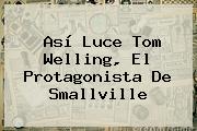Así Luce <b>Tom Welling</b>, El Protagonista De Smallville