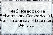 Así Reacciona Sebastián Caicedo Al Ver Escenas Picantes De ...