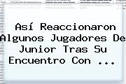 Así Reaccionaron Algunos Jugadores De <b>Junior</b> Tras Su Encuentro Con ...