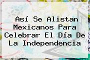 Así Se Alistan Mexicanos Para Celebrar El <b>Día De La Independencia</b>