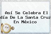 Así Se Celebra El <b>día De La Santa Cruz</b> En México