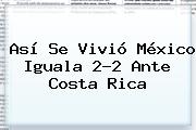 Ver asi se vivio mexico iguala 22 ante costa rica Así Se Vivió <b>México</b> Iguala 2-2 Ante <b>Costa Rica</b>